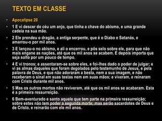 TEXTO EM CLASSE
• Apocalipse 20
• 1 E vi descer do céu um anjo, que tinha a chave do abismo, e uma grande
cadeia na sua mão.
• 2 Ele prendeu o dragão, a antiga serpente, que é o Diabo e Satanás, e
amarrou-o por mil anos.
• 3 E lançou-o no abismo, e ali o encerrou, e pôs selo sobre ele, para que não
mais engane as nações, até que os mil anos se acabem. E depois importa que
seja solto por um pouco de tempo.
• 4 E vi tronos; e assentaram-se sobre eles, e foi-lhes dado o poder de julgar; e
vi as almas daqueles que foram degolados pelo testemunho de Jesus, e pela
palavra de Deus, e que não adoraram a besta, nem a sua imagem, e não
receberam o sinal em suas testas nem em suas mãos; e viveram, e reinaram
com Cristo durante mil anos.
• 5 Mas os outros mortos não reviveram, até que os mil anos se acabaram. Esta
é a primeira ressurreição.
• 6 Bem-aventurado e santo aquele que tem parte na primeira ressurreição;
sobre estes não tem poder a segunda morte; mas serão sacerdotes de Deus e
de Cristo, e reinarão com ele mil anos.
 