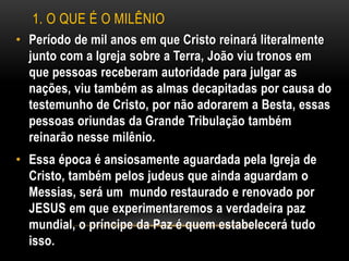 1. O QUE É O MILÊNIO
• Período de mil anos em que Cristo reinará literalmente
junto com a Igreja sobre a Terra, João viu tronos em
que pessoas receberam autoridade para julgar as
nações, viu também as almas decapitadas por causa do
testemunho de Cristo, por não adorarem a Besta, essas
pessoas oriundas da Grande Tribulação também
reinarão nesse milênio.
• Essa época é ansiosamente aguardada pela Igreja de
Cristo, também pelos judeus que ainda aguardam o
Messias, será um mundo restaurado e renovado por
JESUS em que experimentaremos a verdadeira paz
mundial, o príncipe da Paz é quem estabelecerá tudo
isso.
 
