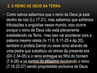2. O REINO DE DEUS NA TERRA
• Como salvos sabermos que o reino de Deus já está
dentro de nós (Lc 17.21), mas sabemos que sofremos
tribulações e angústias nesse mundo, isso ocorre
porque o reino de Deus não está plenamente
estabelecido na Terra, mas isso vai acontecer pois a
palavra mesmo relata (Is 11.6, 5.17-25 e Ap 20),
também o profeta Daniel viu esse reino através de
uma pedra que substituiu os reinos da presente era
(Dn 2.34-35) e o reino entregue ao filho do homem
(7.9-26) e os santos do altíssimo recebendo o reino
(7.18.22.27) sendo propriedade exclusiva de Deus.
 