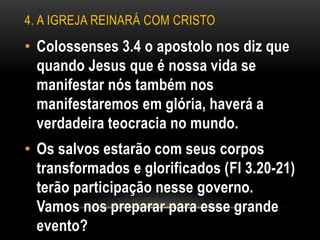 4. A IGREJA REINARÁ COM CRISTO
• Colossenses 3.4 o apostolo nos diz que
quando Jesus que é nossa vida se
manifestar nós também nos
manifestaremos em glória, haverá a
verdadeira teocracia no mundo.
• Os salvos estarão com seus corpos
transformados e glorificados (Fl 3.20-21)
terão participação nesse governo.
Vamos nos preparar para esse grande
evento?
 