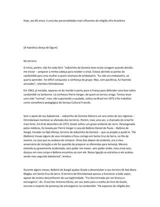 Hoje, aos 85 amos, é uma das personalidades mais influentes da religião afro-brasileira.
[A hipnótica dança de Ogum]
No terreiro
O início, porém, não foi nada fácil. "Joãozinho da Gomeia teve muita coragem quando decidiu
me iniciar -- preparar a minha cabeça para receber o orixá. Estava abrindo as portas do
candomblé para uma mulher a quem chamava de embaixatriz. "Eu não era embaixatriz, só
queria aprender. Foi difícil conquistar a confiança do grupo. Mas, com paciência, fui fazendo
amizades", relembra Omindarewá.
Em 1963, já iniciada, separou-se do marido e partiu para a França para defender uma tese sobre
candomblé na Sorbonne. Lá conheceu Pierre Verger, de quem se tornou amiga. Tentou levar
uma vida "normal", mas, não suportando a saudade, voltou ao Brasil em 1972 e foi trabalhar
como conselheira pedagógica do Serviço Cultural Francês.
Sem o apoio de seu babalorixá -- Joãozinho da Gomeia falecera um ano antes de seu regresso --
Omindarewá manteve-se afastada dos terreiros. Porém, mais uma vez, o chamado do orixá foi
mais forte. Em 8 de dezembro de 1973, Gisele sofreu um grave acidente de carro. Desenganada
pelos médicos, foi levada por Pierre Verger à casa de Balbino Daniel de Paula -- Balbino de
Xangô, iniciado no Opô Afonjá, terreiro de Joãozinho da Gomeia -- que se propõs a ajudá-la. "Ele
(Balbino) trouxe alguns de seus iniciados e ficou comigo em Santa Cruz da Serra, no Rio de
Janeiro, na casa que eu acabara de comprar. Onze dias depois do acidente, era o meu
aniversário de iniciação e ele fez questão de preparar as oferendas para Iemanjá. Mesmo
estando eu gravemente acidentada, sem poder me mexer, sem poder andar, meu orixá veio,
dançou em meu corpo e Balbino encantou-se com ele. Nossa ligação se estreitou e ele acabou
sendo meu segundo babalorixá", lembra.
Durante alguns meses, Balbino de Xangô ajudou Gisele a desenvolver o seu terreiro Ilê Axé Atara
Magba, em Santa Cruz da Serra. O terreiro de Omindarewá passou a funcionar a todo vapor,
apesar de muitos desconfiarem de sua legitimidade. "Fui discriminada por ser branca e
estrangeira", diz. O escritor Antonio Olinto, em seu texto para a orelha do livro de Gisele,
escreve a respeito da presença de estrangeiros no candomblé: "Há aspectos da religião dos
 