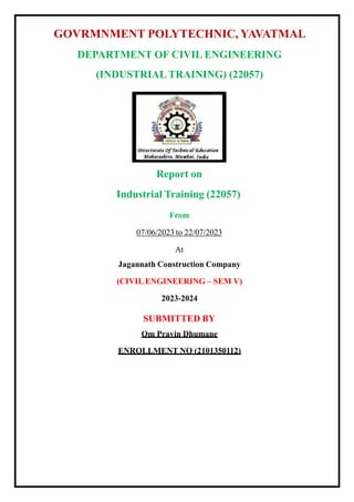 GOVRMNMENT POLYTECHNIC, YAVATMAL
DEPARTMENT OF CIVIL ENGINEERING
(INDUSTRIAL TRAINING) (22057)
Report on
Industrial Training (22057)
From
07/06/2023 to 22/07/2023
At
Jagannath Construction Company
(CIVIL ENGINEERING – SEM V)
2023-2024
SUBMITTED BY
Om Pravin Dhumane
ENROLLMENT NO (2101350112)
 