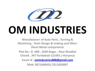 OM INDUSTRIES
Manufacturer of Auto Parts , Turning &
Machining , Tools Design & making and Other
Sheet Metal components
Plot No : G -408 , SGM Nagar , Near Bhadkal
Chowk , NIT Faridabad-121001 ( Haryana)
Email id : omindustries888@gmail.com
Mob: 9871808455,7011850087
 