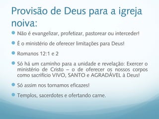 Provisão de Deus para a igreja
noiva:
 Não é evangelizar, profetizar, pastorear ou interceder!
 É o ministério de oferecer limitações para Deus!
 Romanos 12:1 e 2
 Só há um caminho para a unidade e revelação: Exercer o
  ministério de Cristo – o de oferecer os nossos corpos
  como sacrifício VIVO, SANTO e AGRADÁVEL à Deus!
 Só assim nos tornamos eficazes!
 Templos, sacerdotes e ofertando carne.
 