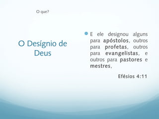 O que?




                 E ele designou alguns
                  para apóstolos, outros
O Desígnio de     para profetas, outros
   Deus           para evangelistas, e
                  outros para pastores e
                  mestres,
                            Efésios 4:11
 