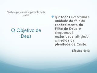 Qual é a parte mais importante deste
               texto?
                                        que todos alcancemos a
                                         unidade da fé e do
                                         conhecimento do
                                         Filho de Deus, e
    O Objetivo de                        cheguemos à
       Deus                              maturidade, atingindo
                                         a medida da
                                         plenitude de Cristo.
                                                    Efésios 4:13
 
