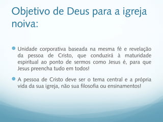 Objetivo de Deus para a igreja
noiva:

 Unidade corporativa baseada na mesma fé e revelação
  da pessoa de Cristo, que conduzirá à maturidade
  espiritual ao ponto de sermos como Jesus é, para que
  Jesus preencha tudo em todos!
 A pessoa de Cristo deve ser o tema central e a própria
  vida da sua igreja, não sua filosofia ou ensinamentos!
 