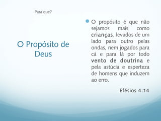 Para que?

                  O propósito é que não
                   sejamos    mais    como
                   crianças, levados de um
                   lado para outro pelas
O Propósito de     ondas, nem jogados para
    Deus           cá e para lá por todo
                   vento de doutrina e
                   pela astúcia e esperteza
                   de homens que induzem
                   ao erro.
                              Efésios 4:14
 