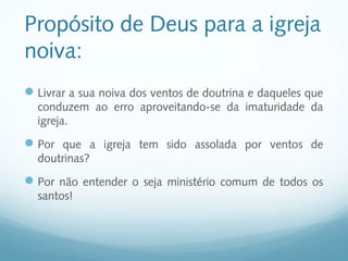 Propósito de Deus para a igreja
noiva:
 Livrar a sua noiva dos ventos de doutrina e daqueles que
  conduzem ao erro aproveitando-se da imaturidade da
  igreja.
 Por que a igreja tem sido assolada por ventos de
  doutrinas?
 Por não entender o seja ministério comum de todos os
  santos!
 