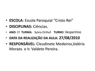 ESCOLA: Escola Paroquial “Cristo Rei”DISCIPLINAS: Ciências.ANO: 1º  TURMA:   Sylvia Orthof    TURNO: VespertinoDATA DA REALIZAÇÃO DA AULA: 27/08/2010RESPONSÁVEL: Cleudinete Medeiros,Valéria Moraes  e Ir. Valdete Pereira. 