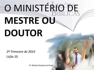 O MINISTÉRIO DE
MESTRE OU
DOUTOR
2º Trimestre de 2014
Lição 10
Pr. Moisés Sampaio de Paula
 