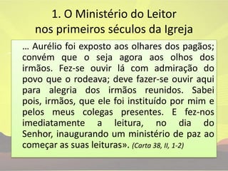 1. O Ministério do Leitor nos primeiros séculos da Igreja… Aurélio foi exposto aos olhares dos pagãos; convém que o seja agora aos olhos dos irmãos. Fez-se ouvir lá com admiração do povo que o rodeava; deve fazer-se ouvir aqui para alegria dos irmãos reunidos. Sabei pois, irmãos, que ele foi instituído por mim e pelos meus colegas presentes. E fez-nos imediatamente a leitura, no dia do Senhor, inaugurando um ministério de paz ao começar as suas leituras». (Carta 38, II, 1-2)