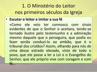 1. O Ministério do Leitor nos primeiros séculos da IgrejaEscutar o leitor e imitar a sua fé	«Como ele veio ter connosco com sinais evidentes de que o Senhor o aceitara, tendo-se tornado ilustre pelo testemunho e a admiração mesmo daquele que o perseguira, que podia eu fazer senão conduzi-lo ao ambão, que é o tribunal dos cristãos? Assim, olhando para nós de cima desse estrado elevado, visto de todo o povo, que ele passe a ler a Lei e o Evangelho do Senhor, que ele próprio vive com coragem e com fé…