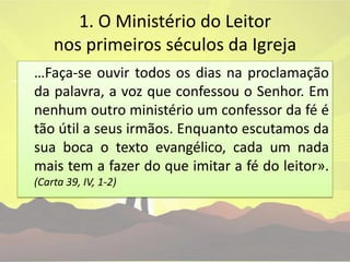 1. O Ministério do Leitor nos primeiros séculos da Igreja	…Faça-se ouvir todos os dias na proclamação da palavra, a voz que confessou o Senhor. Em nenhum outro ministério um confessor da fé é tão útil a seus irmãos. Enquanto escutamos da sua boca o texto evangélico, cada um nada mais tem a fazer do que imitar a fé do leitor». (Carta 39, IV, 1-2)