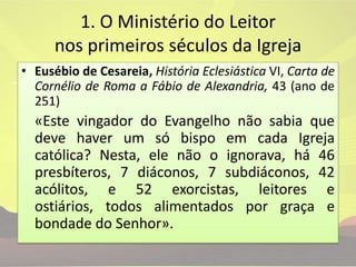 1. O Ministério do Leitor nos primeiros séculos da IgrejaEusébio de Cesareia, História Eclesiástica VI, Carta de Cornélio de Roma a Fábio de Alexandria, 43 (ano de 251)	«Este vingador do Evangelho não sabia que deve haver um só bispo em cada Igreja católica? Nesta, ele não o ignorava, há 46 presbíteros, 7 diáconos, 7 subdiáconos, 42 acólitos, e 52 exorcistas, leitores e ostiários, todos alimentados por graça e bondade do Senhor».