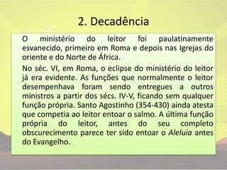 2. Decadência	O ministério do leitor foi paulatinamente esvanecido, primeiro em Roma e depois nas Igrejas do oriente e do Norte de África.	No séc. VI, em Roma, o eclipse do ministério do leitor já era evidente. As funções que normalmente o leitor desempenhava foram sendo entregues a outros ministros a partir dos sécs. IV-V, ficando sem qualquer função própria. Santo Agostinho (354-430) ainda atesta que competia ao leitor entoar o salmo. A última função própria do leitor, antes do seu completo obscurecimento parece ter sido entoar o Aleluia antes do Evangelho.
