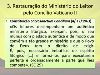 3. Restauração do Ministério do Leitor pelo Concílio Vaticano IIConstituição SacrosanctumConcilium(4/ 12/1963)«Os leitores desempenham um autêntico ministério litúrgico. Exerçam, pois, o seu múnus com piedade autêntica e de modo que convém a tão grande ministério e que o Povo de Deus tem o direito de exigir. É, pois, necessário imbuí-los de espírito litúrgico (…) e formá-los para executarem perfeita e ordenadamente a parte que lhes compete». (SC 29)