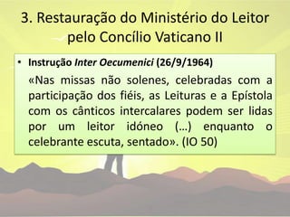 3. Restauração do Ministério do Leitor pelo Concílio Vaticano IIInstrução InterOecumenici(26/9/1964)«Nas missas não solenes, celebradas com a participação dos fiéis, as Leituras e a Epístola com os cânticos intercalares podem ser lidas por um leitor idóneo (…) enquanto o celebrante escuta, sentado». (IO 50)