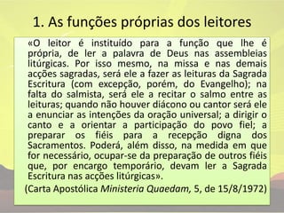 1. As funções próprias dos leitores	«O leitor é instituído para a função que lhe é própria, de ler a palavra de Deus nas assembleias litúrgicas. Por isso mesmo, na missa e nas demais acções sagradas, será ele a fazer as leituras da Sagrada Escritura (com excepção, porém, do Evangelho); na falta do salmista, será ele a recitar o salmo entre as leituras; quando não houver diácono ou cantor será ele a enunciar as intenções da oração universal; a dirigir o canto e a orientar a participação do povo fiel; a preparar os fiéis para a recepção digna dos Sacramentos. Poderá, além disso, na medida em que for necessário, ocupar-se da preparação de outros fiéis que, por encargo temporário, devam ler a Sagrada Escritura nas acções litúrgicas».(Carta Apostólica MinisteriaQuaedam, 5, de 15/8/1972)
