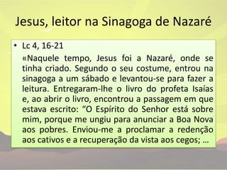 Jesus, leitor na Sinagoga de NazaréLc 4, 16-21	«Naquele tempo, Jesus foi a Nazaré, onde se tinha criado. Segundo o seu costume, entrou na sinagoga a um sábado e levantou-se para fazer a leitura. Entregaram-lhe o livro do profeta Isaías e, ao abrir o livro, encontrou a passagem em que estava escrito: “O Espírito do Senhor está sobre mim, porque me ungiu para anunciar a Boa Nova aos pobres. Enviou-me a proclamar a redenção aos cativos e a recuperação da vista aos cegos; …