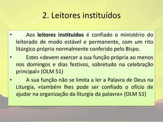 2. Leitores instituídos	Aos leitores instituídos é confiado o ministério do leitorado de modo estável e permanente, com um rito litúrgico próprio normalmente conferido pelo Bispo.	Estes «devem exercer a sua função própria ao menos nos domingos e dias festivos, sobretudo na celebração principal» (OLM 51)	A sua função não se limita a ler a Palavra de Deus na Liturgia, «também lhes pode ser confiado o ofício de ajudar na organização da liturgia da palavra» (OLM 51)