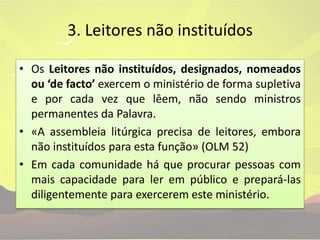 3. Leitores não instituídosOs Leitores não instituídos, designados, nomeados ou ‘de facto’ exercem o ministério de forma supletiva e por cada vez que lêem, não sendo ministros permanentes da Palavra.«A assembleia litúrgica precisa de leitores, embora não instituídos para esta função» (OLM 52)Em cada comunidade há que procurar pessoas com mais capacidade para ler em público e prepará-las diligentemente para exercerem este ministério.
