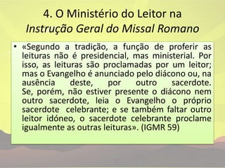 4. O Ministério do Leitor na Instrução Geral do Missal Romano «Segundo a tradição, a função de proferir as leituras não é presidencial, mas ministerial. Por isso, as leituras são proclamadas por um leitor; mas o Evangelho é anunciado pelo diácono ou, na ausência deste, por outro sacerdote. Se, porém, não estiver presente o diácono nem outro sacerdote, leia o Evangelho o próprio sacerdote  celebrante; e se também faltar outro leitor idóneo, o sacerdote celebrante proclame igualmente as outras leituras». (IGMR 59)