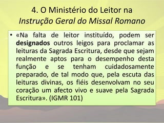 4. O Ministério do Leitor na Instrução Geral do Missal Romano «Na falta de leitor instituído, podem ser designados outros leigos para proclamar as leituras da Sagrada Escritura, desde que sejam realmente aptos para o desempenho desta função e se tenham cuidadosamente preparado, de tal modo que, pela escuta das leituras divinas, os fiéis desenvolvam no seu coração um afecto vivo e suave pela Sagrada Escritura». (IGMR 101)