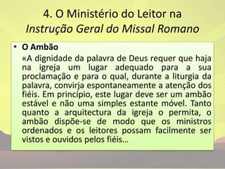 4. O Ministério do Leitor na Instrução Geral do Missal Romano O Ambão«A dignidade da palavra de Deus requer que haja na igreja um lugar adequado para a sua proclamação e para o qual, durante a liturgia da palavra, convirja espontaneamente a atenção dos fiéis. Em princípio, este lugar deve ser um ambão estável e não uma simples estante móvel. Tanto quanto a arquitectura da igreja o permita, o ambão dispõe-se de modo que os ministros ordenados e os leitores possam facilmente ser vistos e ouvidos pelos fiéis…