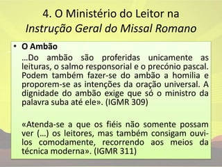4. O Ministério do Leitor na Instrução Geral do Missal Romano O Ambão…Do ambão são proferidas unicamente as leituras, o salmo responsorial e o precónio pascal. Podem também fazer-se do ambão a homilia e proporem-se as intenções da oração universal. A dignidade do ambão exige que só o ministro da palavra suba até ele». (IGMR 309)	«Atenda-se a que os fiéis não somente possam ver (…) os leitores, mas também consigam ouvi-los comodamente, recorrendo aos meios da técnica moderna». (IGMR 311)