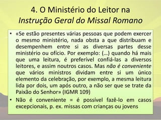 4. O Ministério do Leitor na Instrução Geral do Missal Romano «Se estão presentes várias pessoas que podem exercer o mesmo ministério, nada obsta a que distribuam e desempenhem entre si as diversas partes desse ministério ou ofício. Por exemplo: (…) quando há mais que uma leitura, é preferível confiá-las a diversos leitores, e assim noutros casos. Mas não é conveniente que vários ministros dividam entre si um único elemento da celebração, por exemplo, a mesma leitura lida por dois, um após outro, a não ser que se trate da Paixão do Senhor» (IGMR 109)Não é conveniente = é possível fazê-lo em casos excepcionais, p. ex. missas com crianças ou jovens