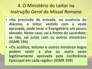 4. O Ministério do Leitor na Instrução Geral do Missal Romano «Na procissão de entrada, na ausência do diácono, o leitor, vestido com a veste aprovada, pode levar o Evangeliário um pouco elevado. Neste caso, vai à frente do sacerdote; se não, vai junto com os outros ministros» (IGMR 194)«Os acólitos, leitores e outros ministros leigos podem vestir a alva ou outra veste legitimamente aprovada pela Conferência Episcopal em cada região» (IGMR 339)