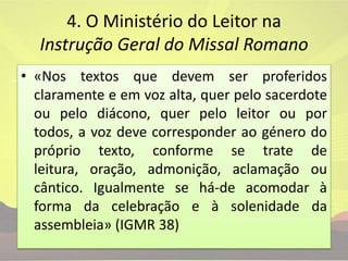 4. O Ministério do Leitor na Instrução Geral do Missal Romano «Nos textos que devem ser proferidos claramente e em voz alta, quer pelo sacerdote ou pelo diácono, quer pelo leitor ou por todos, a voz deve corresponder ao género do próprio texto, conforme se trate de leitura, oração, admonição, aclamação ou cântico. Igualmente se há-de acomodar à forma da celebração e à solenidade da assembleia» (IGMR 38)