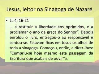 Jesus, leitor na Sinagoga de NazaréLc 4, 16-21	… a restituir a liberdade aos oprimidos, e a proclamar o ano da graça do Senhor”. Depois enrolou o livro, entregou-o ao responsável e sentou-se. Estavam fixos em Jesus os olhos de toda a sinagoga. Começou, então, a dizer-lhes: “Cumpriu-se hoje mesmo esta passagem da Escritura que acabais de ouvir”».