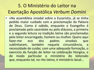 5. O Ministério do Leitor na Exortação Apostólica VerbumDomini«Na assembleia sinodal sobre a Eucaristia, já se tinha pedido maior cuidado com a proclamação da Palavra de Deus. Como é sabido, enquanto o Evangelho é proclamado pelo sacerdote ou pelo diácono, a primeira e a segunda leitura na tradição latina são proclamadas pelo leitor encarregado, homem ou mulher. Quero aqui fazer-me eco dos padres sinodais que sublinharam, também naquela circunstância, a necessidade de cuidar, com uma adequada formação, o exercício da função de leitor na celebração litúrgica, e de modo particular o ministério do leitorado que, enquanto tal, no rito latino, é ministério laical…