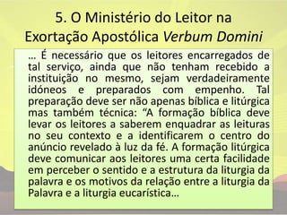 5. O Ministério do Leitor na Exortação Apostólica VerbumDomini	… É necessário que os leitores encarregados de tal serviço, ainda que não tenham recebido a instituição no mesmo, sejam verdadeiramente idóneos e preparados com empenho. Tal preparação deve ser não apenas bíblica e litúrgica mas também técnica: “A formação bíblica deve levar os leitores a saberem enquadrar as leituras no seu contexto e a identificarem o centro do anúncio revelado à luz da fé. A formação litúrgica deve comunicar aos leitores uma certa facilidade em perceber o sentido e a estrutura da liturgia da palavra e os motivos da relação entre a liturgia da Palavra e a liturgia eucarística…