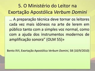 5. O Ministério do Leitor na Exortação Apostólica VerbumDomini	… A preparação técnica deve tornar os leitores cada vez mais idóneos na arte de lerem em público tanto com a simples voz normal, como com a ajuda dos instrumentos modernos de amplificação sonora” (OLM 55)» Bento XVI, Exortação Apostólica VerbumDomini, 58 (10/9/2010) 