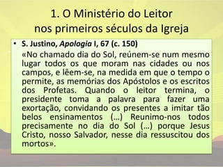 1. O Ministério do Leitor nos primeiros séculos da IgrejaS. Justino, Apologia I, 67 (c. 150)	«No chamado dia do Sol, reúnem-se num mesmo lugar todos os que moram nas cidades ou nos campos, e lêem-se, na medida em que o tempo o permite, as memórias dos Apóstolos e os escritos dos Profetas. Quando o leitor termina, o presidente toma a palavra para fazer uma exortação, convidando os presentes a imitar tão belos ensinamentos (…) Reunimo-nos todos precisamente no dia do Sol (…) porque Jesus Cristo, nosso Salvador, nesse dia ressuscitou dos mortos».