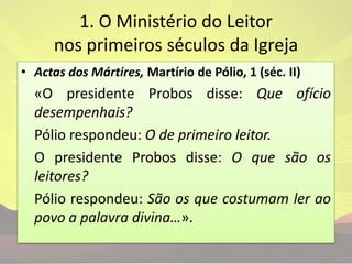 1. O Ministério do Leitor nos primeiros séculos da IgrejaActas dos Mártires, Martírio de Pólio, 1(séc. II)	«O presidente Probos disse: Que ofício desempenhais?Pólio respondeu: O de primeiro leitor.	O presidente Probos disse: O que são os leitores?Pólio respondeu: São os que costumam ler ao povo a palavra divina…».
