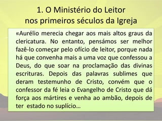 1. O Ministério do Leitor nos primeiros séculos da Igreja«Aurélio merecia chegar aos mais altos graus da clericatura. No entanto, pensámos ser melhor fazê-lo começar pelo ofício de leitor, porque nada há que convenha mais a uma voz que confessou a Deus, do que soar na proclamação das divinas escrituras. Depois das palavras sublimes que deram testemunho de Cristo, convém que o confessor da fé leia o Evangelho de Cristo que dá força aos mártires e venha ao ambão, depois de ter  estado no suplício…