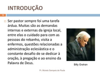 INTRODUÇÃO
Pr. Moisés Sampaio de Paula
10
 Ser pastor sempre foi uma tarefa
árdua. Muitas são as demandas
internas e externas da igreja local,
entre elas o cuidado para com as
pessoas do rebanho, visita a
enfermos, questões relacionadas a
administração eclesiástica e o
constante desafio de se dedicar à
oração, à pregação e ao ensino da
Palavra de Deus. Billy Grahan
 