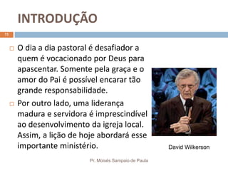 INTRODUÇÃO
Pr. Moisés Sampaio de Paula
11
 O dia a dia pastoral é desafiador a
quem é vocacionado por Deus para
apascentar. Somente pela graça e o
amor do Pai é possível encarar tão
grande responsabilidade.
 Por outro lado, uma liderança
madura e servidora é imprescindível
ao desenvolvimento da igreja local.
Assim, a lição de hoje abordará esse
importante ministério. David Wilkerson
 