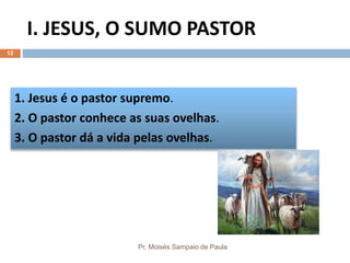 I. JESUS, O SUMO PASTOR
Pr. Moisés Sampaio de Paula
12
1. Jesus é o pastor supremo.
2. O pastor conhece as suas ovelhas.
3. O pastor dá a vida pelas ovelhas.
 
