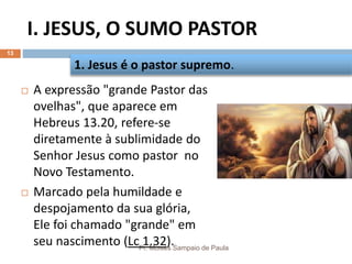 I. JESUS, O SUMO PASTOR
Pr. Moisés Sampaio de Paula
13
 A expressão "grande Pastor das
ovelhas", que aparece em
Hebreus 13.20, refere-se
diretamente à sublimidade do
Senhor Jesus como pastor no
Novo Testamento.
 Marcado pela humildade e
despojamento da sua glória,
Ele foi chamado "grande" em
seu nascimento (Lc 1.32).
1. Jesus é o pastor supremo.
 
