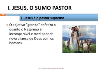 I. JESUS, O SUMO PASTOR
Pr. Moisés Sampaio de Paula
14
 O adjetivo "grande" enfatiza o
quanto o Nazareno é
incomparável e mediador da
nova aliança de Deus com os
homens.
1. Jesus é o pastor supremo.
 