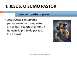 I. JESUS, O SUMO PASTOR
Pr. Moisés Sampaio de Paula
15
 Jesus Cristo é o supremo
pastor em todos os aspectos.
Ele venceu a morte e libertou o
homem da prisão do pecado.
Ele é Deus!
1. Jesus é o pastor supremo.
 