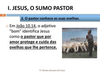 I. JESUS, O SUMO PASTOR
Pr. Moisés Sampaio de Paula
16
 Em João 10.14, o adjetivo
"bom" identifica Jesus
como o pastor que por
amor protege e cuida das
ovelhas que lhe pertence.
2. O pastor conhece as suas ovelhas.
 
