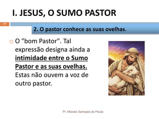 I. JESUS, O SUMO PASTOR
Pr. Moisés Sampaio de Paula
17
 O "bom Pastor". Tal
expressão designa ainda a
intimidade entre o Sumo
Pastor e as suas ovelhas.
Estas não ouvem a voz de
outro pastor.
2. O pastor conhece as suas ovelhas.
 