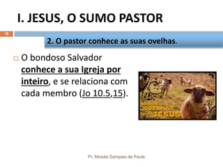 I. JESUS, O SUMO PASTOR
Pr. Moisés Sampaio de Paula
18
 O bondoso Salvador
conhece a sua Igreja por
inteiro, e se relaciona com
cada membro (Jo 10.5,15).
2. O pastor conhece as suas ovelhas.
 