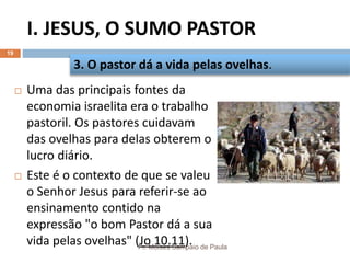I. JESUS, O SUMO PASTOR
Pr. Moisés Sampaio de Paula
19
 Uma das principais fontes da
economia israelita era o trabalho
pastoril. Os pastores cuidavam
das ovelhas para delas obterem o
lucro diário.
 Este é o contexto de que se valeu
o Senhor Jesus para referir-se ao
ensinamento contido na
expressão "o bom Pastor dá a sua
vida pelas ovelhas" (Jo 10.11).
3. O pastor dá a vida pelas ovelhas.
 